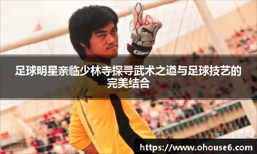 足球明星亲临少林寺探寻武术之道与足球技艺的完美结合